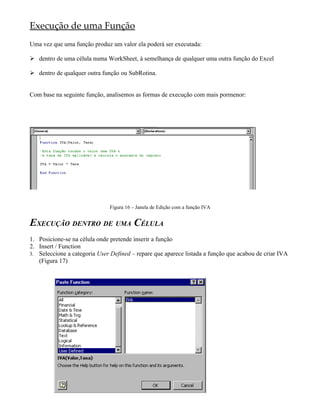 Execução de uma Função
Uma vez que uma função produz um valor ela poderá ser executada:

 dentro de uma célula numa WorkSheet, à semelhança de qualquer uma outra função do Excel

 dentro de qualquer outra função ou SubRotina.


Com base na seguinte função, analisemos as formas de execução com mais pormenor:




                               Figura 16 – Janela de Edição com a função IVA


EXECUÇÃO DENTRO DE UMA CÉLULA
1. Posicione-se na célula onde pretende inserir a função
2. Insert / Function
3. Seleccione a categoria User Defined – repare que aparece listada a função que acabou de criar IVA
   (Figura 17)
 