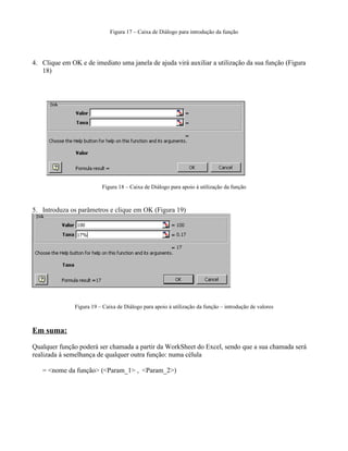 Figura 17 – Caixa de Diálogo para introdução da função




4. Clique em OK e de imediato uma janela de ajuda virá auxiliar a utilização da sua função (Figura
   18)




                          Figura 18 – Caixa de Diálogo para apoio à utilização da função



5. Introduza os parâmetros e clique em OK (Figura 19)




               Figura 19 – Caixa de Diálogo para apoio à utilização da função – introdução de valores



Em suma:

Qualquer função poderá ser chamada a partir da WorkSheet do Excel, sendo que a sua chamada será
realizada à semelhança de qualquer outra função: numa célula

   = <nome da função> (<Param_1> , <Param_2>)
 
