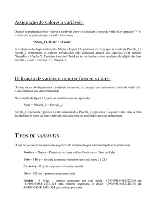 Assignação de valores a variáveis:
Quando se pretende atribuir valores a variáveis dever-se-á indicar o nome da variável, o operador "=" e
o valor que se pretende que a variável armazene.

              <Nome_Variável> = <Valor>

Pela observação do procedimento Adição - Figura 22- podemos verificar que as variáveis Parcela_1 e
Parcela_2 armazenam os valores introduzidos pelo utilizador através das InputBox (Ver capítulo
"InputBox e MsgBox"). Também à variável Total vai ser atribuído o valor resultante da adição das duas
parcelas - Total = Parcela_1 + Parcela_2.




Utilização de variáveis como se fossem valores:
O nome da variável representa o conteúdo da mesma, i.e., sempre que mencionar o nome da variável é
o seu conteúdo que será considerado.

No exemplo da figura 22, pode-se constatar que na expressão:

       Total = Parcela_1 + Parcela_2

Parcela_1 representa o primeiro valor introduzido e Parcela_2 representa o segundo valor, não se trata
de adicionar o nome de duas variáveis, mas adicionar os conteúdos que elas armazenam.




TIPOS DE VARIÁVEIS
O tipo de variável está associado ao género de informação que esta tem hipótese de armazenar

       Boolean – 2 bytes – Permite armazenar valores Boolenaos – True ou False

       Byte – 1 Byte – permite armazenar números sem sinal entre 0 e 255

       Currency - 8 bytes – permite armazenar moeda

       Date – 8 Bytes – permite armazenar datas

       Double – 8 bytes – permite armazenar um real desde -1.79769313486232E308 até
       -4.94065645841247E-324 para valores negativos, e desde 1.79769313486232E308 até
       4.94065645841247E-324 para valores positivos.
 