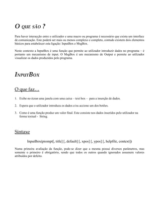 O QUE SÃO ?
Para haver interacção entre o utilizador e uma macro ou programa é necessário que exista um interface
de comunicação. Este poderá ser mais ou menos complexo e completo, contudo existem dois elementos
básicos para estabelecer esta ligação: InputBox e MsgBox.

Neste contexto a InputBox é uma função que permite ao utilizador introduzir dados no programa – é
portanto um mecanismo de input. O MsgBox é um mecanismo de Output e permite ao utilizador
visualizar os dados produzidos pelo programa.




INPUTBOX

O que faz…
1. Exibe no écran uma janela com uma caixa – text box – para a inserção de dados.

2. Espera que o utilizador introduza os dados e/ou accione um dos botões.

3. Como é uma função produz um valor final. Este consiste nos dados inseridos pelo utilizador na
   forma textual - String.




Sintaxe
         InputBox(prompt[, title] [, default] [, xpos] [, ypos] [, helpfile, context])

Numa primeira avaliação da função, pode-se dizer que a mesma possui diversos parâmetros, mas
somente o primeiro é obrigatório, sendo que todos os outros quando ignorados assumem valores
atribuídos por defeito.
 
