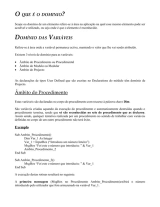 O QUE É O DOMINIO?
Scope ou domínio de um elemento refere-se à área na aplicação na qual esse mesmo elemento pode ser
acedível e utilizado, ou seja onde é que o elemento é reconhecido.


DOMÍNIO DAS VARIÁVEIS
Refere-se à área onde a variável permanece activa, mantendo o valor que lhe vai sendo atribuído.

Existem 3 níveis de domínio para as variáveis:

•   Âmbito do Procedimento ou Procedimental
•   Âmbito do Modulo ou Modular
•   Âmbito do Projecto


As declarações de tipos User Defined que são escritas no Declarations do módulo têm domínio de
Projecto.

Âmbito do Procedimento
Estas variáveis são declaradas no corpo do procedimento com recurso à palavra chave Dim.

São variáveis criadas aquando da execução do procedimento e automaticamente destruídas quando o
procedimento termina, sendo que só são reconhecidas no seio do procedimento que as declarou.
Assim sendo, qualquer tentativa realizada por um procedimento no sentido de trabalhar com variáveis
definidas no corpo de um outro procedimento não terá êxito.

Exemplo
Sub Ambito_Procedimento()
      Dim Var_1 As Integer
      Var_1 = InputBox (“Introduza um número Inteiro”)
      MsgBox “Foi este o número que introduziu: ” & Var_1
      Ambito_Procedimento_2
End Sub

Sub Ambito_Procedimento_2()
      MsgBox “Foi este o número que introduziu: ” & Var_1
End Sub

A execução destas rotinas resultará no seguinte:

A primeira mensagem (MsgBox no Procedimento Ambito_Procedimento)exibirá o número
introduzido pelo utilizador que fora armazenado na variável Var_1.
 