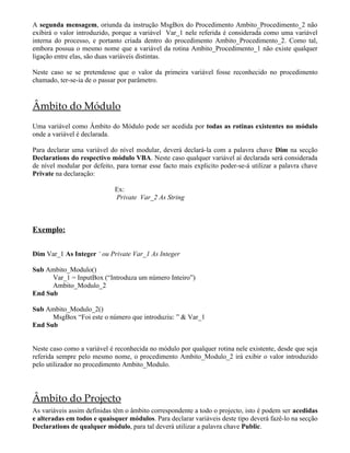 A segunda mensagem, oriunda da instrução MsgBox do Procedimento Ambito_Procedimento_2 não
exibirá o valor introduzido, porque a variável Var_1 nele referida é considerada como uma variável
interna do processo, e portanto criada dentro do procedimento Ambito_Procedimento_2. Como tal,
embora possua o mesmo nome que a variável da rotina Ambito_Procedimento_1 não existe qualquer
ligação entre elas, são duas variáveis distintas.

Neste caso se se pretendesse que o valor da primeira variável fosse reconhecido no procedimento
chamado, ter-se-ia de o passar por parâmetro.


Âmbito do Módulo
Uma variável como Âmbito do Módulo pode ser acedida por todas as rotinas existentes no módulo
onde a variável é declarada.

Para declarar uma variável do nível modular, deverá declará-la com a palavra chave Dim na secção
Declarations do respectivo módulo VBA. Neste caso qualquer variável aí declarada será considerada
de nível modular por defeito, para tornar esse facto mais explicito poder-se-á utilizar a palavra chave
Private na declaração:

                             Ex:
                             Private Var_2 As String



Exemplo:

Dim Var_1 As Integer ‘ ou Private Var_1 As Integer

Sub Ambito_Modulo()
      Var_1 = InputBox (“Introduza um número Inteiro”)
      Ambito_Modulo_2
End Sub

Sub Ambito_Modulo_2()
      MsgBox “Foi este o número que introduziu: ” & Var_1
End Sub


Neste caso como a variável é reconhecida no módulo por qualquer rotina nele existente, desde que seja
referida sempre pelo mesmo nome, o procedimento Ambito_Modulo_2 irá exibir o valor introduzido
pelo utilizador no procedimento Ambito_Modulo.




Âmbito do Projecto
As variáveis assim definidas têm o âmbito correspondente a todo o projecto, isto é podem ser acedidas
e alteradas em todos e quaisquer módulos. Para declarar variáveis deste tipo deverá fazê-lo na secção
Declarations de qualquer módulo, para tal deverá utilizar a palavra chave Public.
 