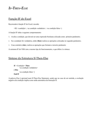IF-THEN-ELSE

Função IF do Excel
Recorrendo à função IF do Excel, recorde:

        =IF( <condição>, <se condição verdadeira>, <se condição falsa> )

A função IF tinha o seguinte comportamento:

1. Avalia a condição, que deverá ser uma expressão booleana colocada como primeiro parâmetro;

2.   Se a condição for verdadeira, então (then) realiza as operações colocadas no segundo parâmetro;

3.   Caso contrário (else), realiza as operações que formam o terceiro parâmetro

A estrutura IF do VBA tem o mesmo tipo de funcionamento, o que difere é a sintaxe.




Sintaxe da Estrutura If-Then-Else

        If <Condição> Then
               <se condição verdadeira>
        [ Else
               <se condição falsa> ]
        End If

A palavra Else é opcional num If-Then-Else Statement, sendo que no caso de ser omitida, a avaliação
negativa da condição implica uma saída automática da Instrução If.
 