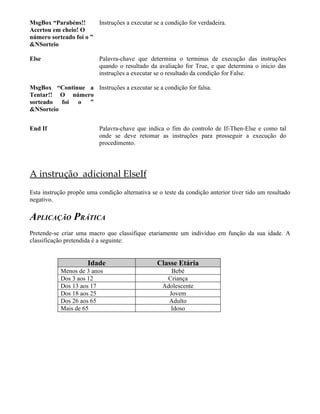 MsgBox “Parabéns!!      Instruções a executar se a condição for verdadeira.
Acertou em cheio! O
número sorteado foi o ”
&NSorteio

Else                       Palavra-chave que determina o terminus de execução das instruções
                           quando o resultado da avaliação for True, e que determina o inicio das
                           instruções a executar se o resultado da condição for False.

MsgBox “Continue a Instruções a executar se a condição for falsa.
Tentar!! O número
sorteado foi o ”
&NSorteio


End If                     Palavra-chave que indica o fim do controlo de If-Then-Else e como tal
                           onde se deve retomar as instruções para prosseguir a execução do
                           procedimento.




A instrução adicional ElseIf
Esta instrução propõe uma condição alternativa se o teste da condição anterior tiver tido um resultado
negativo.

APLICAÇÃO PRÁTICA
Pretende-se criar uma macro que classifique etariamente um indivíduo em função da sua idade. A
classificação pretendida é a seguinte:


                      Idade                      Classe Etária
            Menos de 3 anos                            Bebé
            Dos 3 aos 12                             Criança
            Dos 13 aos 17                           Adolescente
            Dos 18 aos 25                             Jovem
            Dos 26 aos 65                             Adulto
            Mais de 65                                 Idoso
 