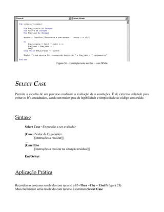 Figura 36 – Condição teste no fim – com While




SELECT CASE
Permite a escolha de um percurso mediante a avaliação de n condições. É de extrema utilidade para
evitar os If’s encadeados, dando um maior grau de legibilidade e simplicidade ao código construído.




Sintaxe
       Select Case <Expressão a ser avaliada>

       [Case <Valor da Expressão>
              [Instruções a realizar]]
        ...
       [Case Else
              [Instruções a realizar na situação residual]]

       End Select




Aplicação Prática

Recordem o processo resolvido com recurso a If –Then –Else – ElseIf (figura 23)
Mais facilmente seria resolvido com recurso à estrutura Select Case
 