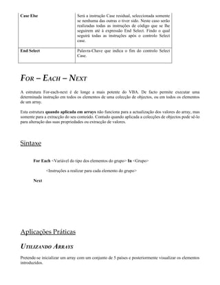 Case Else                       Será a instrução Case residual, seleccionada somente
                                se nenhuma das outras o tiver sido. Neste caso serão
                                realizadas todas as instruções de código que se lhe
                                seguirem até à expressão End Select. Findo o qual
                                seguirá todas as instruções após o controlo Select
                                case.

End Select                      Palavra-Chave que indica o fim do controlo Select
                                Case.




FOR – EACH – NEXT
A estrutura For-each-next é de longe a mais potente do VBA. De facto permite executar uma
determinada instrução em todos os elementos de uma colecção de objectos, ou em todos os elementos
de um array.

Esta estrutura quando aplicada em arrays não funciona para a actualização dos valores do array, mas
somente para a extracção do seu conteúdo. Contudo quando aplicada a colecções de objectos pode sê-lo
para alteração das suas propriedades ou extracção de valores.




Sintaxe

       For Each <Variável do tipo dos elementos do grupo> In <Grupo>

              <Instruções a realizar para cada elemento do grupo>

       Next




Aplicações Práticas

UTILIZANDO ARRAYS
Pretende-se inicializar um array com um conjunto de 5 países e posteriormente visualizar os elementos
introduzidos.
 