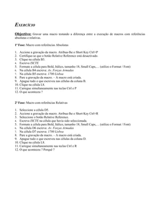 EXERCÍCIO
Objectivo: Gravar uma macro testando a diferença entre a execução de macros com referências
absolutas e relativas.

1ª Fase: Macro com referências Absolutas

1. Accione a gravação da macro. Atribua-lhe o Short Key Ctrl+P
2. Certifique-se que o botão Relative Reference está desactivado.
3. Clique na célula B3.
4. Escreva ISCTE
5. Formate a célula para Bold, Itálico, tamanho 18, Small Caps,… (utilize o Format / Font)
6. Na célula B4 escreva: Av. Forças Armadas
7. Na célula B5 escreva: 1700 Lisboa
8. Pare a gravação da macro. – A macro está criada.
9. Apague tudo o que escreveu nas células da coluna B.
10. Clique na célula L8.
11. Carregue simultaneamente nas teclas Ctrl e P
12. O que aconteceu ?


2ª Fase: Macro com referências Relativas

1. Seleccione a célula D5.
2. Accione a gravação da macro. Atribua-lhe o Short Key Ctrl+R
3. Seleccione o botão Relative Reference.
4. Escreva ISCTE na célula que havia sido seleccionada.
5. Formate a célula para Bold, Itálico, tamanho 18, Small Caps,… (utilize o Format / Font)
6. Na célula D6 escreva: Av. Forças Armadas
7. Na célula D7 escreva: 1700 Lisboa
8. Pare a gravação da macro. – A macro está criada.
9. Apague tudo o que escreveu nas células da coluna D.
10. Clique na célula L8.
11. Carregue simultaneamente nas teclas Ctrl e R
12. O que aconteceu ? Porquê ?
 