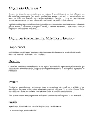 O QUE SÃO OBJECTOS ?
Objectos são elementos caracterizados por um conjunto de propriedades, e que têm subjacente um
determinado comportamento. Por exemplo, uma janela do windows é um objecto, caracterizada por um
nome, um título, uma dimensão, um posicionamento dentro do écran,…, e tem um comportamento
inerente, pode ser aberta, fechada, minimizada, maximizada, escondida, redimensionada,…

Seguindo esta lógica podemos identificar alguns objectos do ambiente de trabalho Windows: o botão, o
gráfico, o menu, o documento, a imagem, a textbox, a fórmula, o workbook, a worksheet, a célula, o
conjunto de células de uma worksheet,…




OBJECTOS: PROPRIEDADES, MÉTODOS E EVENTOS

Propriedades
As propriedades dos objectos constituem o conjunto de caracteristicas que o definem. Por exemplo:
nome, cor, dimensão, designação, valor contido, …


Métodos
Os métodos traduzem o comportamento de um objecto. Estes métodos representam procedimentos que
executam uma determinada tarefa, que pode ser complementada através da passagem de argumentos ou
parâmetros.




Eventos
Eventos ou acontecimentos, representam todas as actividades que envolvam o objecto e que
normalmente directa ou indirectamente são despoletadas pelo utilizador. Por exemplo: abrir ou fechar
um workbook, clicar sobre um botão ou worksheet, alterar o conteúdo de um elemento, …

Estes eventos servem para que possamos activar uma determinada tarefa aquando da sua ocorrência.


Exemplo:

Suponha que pretende executar uma macro quando abre o seu workbook.

1º Crie a macro que pretende executar.
 