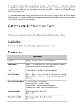 2º No Editor de Visual Basic, na janela de Projecto – Project Window – seleccione o objecto
ThisWorkBook. Na janela de edição repare nas duas caixinhas que se encontram na parte superior. A
do lado esquerdo indica general clique nela e seleccione o elemento workbook, na caixinha da direita
seleccione o evento Open.

3º Automaticamente aparecerá um procedimento na janela de edição cujo nome será Workbook_Open,
tudo o que escrever no seu conteúdo será executado quando o documento for aberto, neste caso indique
o nome da macro que criou anteriormente.



OBJECTOS MAIS UTILIZADOS NO EXCEL

Os Objectos mais utilizados no Excel são: Application, WorkBook, WorkSheet e Range



Application
Application é o objecto de topo hierárquico, representa o próprio Excel.



PROPRIEDADES
                                    Propriedades

Caption                     Menção exibida na barra de títulos do Excel

DisplayAlerts               TRUE – as mensagens de alerta são exibidas durante a
                            execução da subrotina. False caso contrário.

Path                        Nome da directoria onde o Excel está instalado.

ScreenUpdating              True – altera o écran consoante a subrotina que executa.
                            Caso contrário, o écran não é alterado durante a execução da
                            subrotina.

WindoWorkSheetState         O estado da janela da aplicação:
                            XlNormal – janela tamanho normal
                            XlMaximized – janela tamanho maximizado
                            XlMinimized – janela com tamanho minimizado

DisplayStatusBar            Mostra ou esconde a StatusBar.
                            True – exibe

DisplayFormulaBar           Mostra ou esconde a Barra de Formulas
                            True – exibe
 