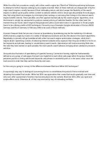 While the white hat procedures comply with online search engine tips “Black hat” Website positioning techniques
to attempt to further improve rankings by any implies essential. Most of these methods are disapproved of by the
major search engines, usually because of their misleading nature, and also hamper the flexibility of the search
engines to deliver good quality written content to website website visitors. Serps typically penalize the web pages
they find using black hat strategies, by minimizing their rankings or removing their listings in the internet search
engine benefits entirely. These penalties are often applied mechanically by the search engines’ algorithms, since
the Internet is simply too substantial to produce manual policing of websites feasible. On the other hand the
moment they are found, search engines like google and yahoo could take motion in opposition to Those people
found to be utilizing unethical SEO techniques. Choose by way of example Googles elimination of the two BMW
Germany and Ricoh Germany in February 2006 to be used of those methods.
A person frequent black hat process is known as Spamdexing. Spamdexing may be the marketing of irrelevant,
chiefly business, pages by means of a variety of deceptive procedures and also the abuse in the search algorithms.
Regrettably it normally will get bewildered with white hat search engine optimization strategies, which don't
require deceit. Spamming consists of obtaining Internet websites extra exposure than they are entitled to for his or
her keywords and phrases, leading to unsatisfactory search results. Optimization will involve receiving Web sites
the rank they have earned on quite possibly the most specific search phrases, bringing about satisfactory research
activities.
One particular illustration of spamdexing is hyperlink farming. Connection farming might be fundamentally
defined as any group of web pages that each one hyperlink to each other web page within the group. Another
prevalent practice is listing well-known keywords and phrases in wonderful print or in the same colour since the
track record in order that they cant be found by end users.
So How are you going to convey to the difference between Black and White SEO techniques?
A surprisingly easy way to distinguish concerning the two is nevertheless the period of time involved with
obtaining the wanted final results. White hat SEOs use approaches that create final results gradually over time and
only soon after a great deal of exertion has become place into the website. Black hat SEOs offer you rapid and
simple effects most, Otherwise all, of that may received by way of misleading methods.
 
