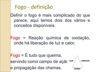 10
Fogo - definição
Definir o fogo é mais complicado do que
parece, aqui temos dois dos vários e
conceitos disponíveis.
Fogo = Reação química de oxidação,
onde há liberação de luz e calor.
Fogo = É tudo que queima,
servindo como campo de ação
e propagação das chamas.
 