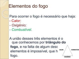 Elementos do fogo
Para ocorrer o fogo é necessário que haja:
- Calor;
- Oxigênio;
- Combustível.
A união desses três elementos é o
que conhecemos por triângulo do
fogo, e na falta de algum desses
elementos é impossível, que haja
fogo.
 