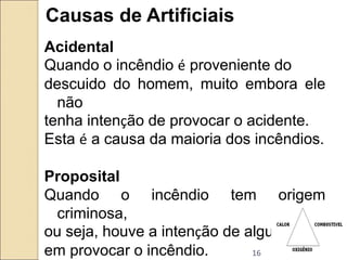16
Causas de Artificiais
Acidental
Quando o incêndio é proveniente do
descuido do homem, muito embora ele
não
tenha intenção de provocar o acidente.
Esta é a causa da maioria dos incêndios.
Proposital
Quando o incêndio tem origem
criminosa,
ou seja, houve a intenção de alguém
em provocar o incêndio.
 