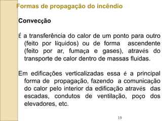19
Formas de propagação do incêndio
Convecção
É a transferência do calor de um ponto para outro
(feito por líquidos) ou de forma ascendente
(feito por ar, fumaça e gases), através do
transporte de calor dentro de massas fluidas.
Em edificações verticalizadas essa é a principal
forma de propagação, fazendo a comunicação
do calor pelo interior da edificação através das
escadas, condutos de ventilação, poço dos
elevadores, etc.
 