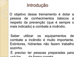 Introdução
O objetivo desse treinamento é dotar a
pessoa de conhecimentos básicos a
respeito da prevenção (que é sempre o
mais indicado) e combate a incêndio.
Saber utilizar os equipamentos de
combate a incêndio é muito importante.
Extintores, hidrantes não fazem trabalho
sozinho.
É preciso ter pessoas preparadas para
 