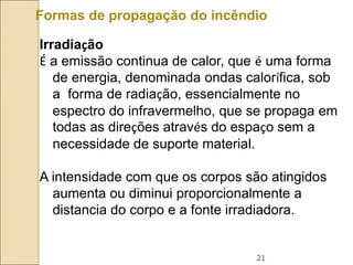 21
Formas de propagação do incêndio
Irradiação
É a emissão continua de calor, que é uma forma
de energia, denominada ondas calorífica, sob
a forma de radiação, essencialmente no
espectro do infravermelho, que se propaga em
todas as direções através do espaço sem a
necessidade de suporte material.
A intensidade com que os corpos são atingidos
aumenta ou diminui proporcionalmente a
distancia do corpo e a fonte irradiadora.
 