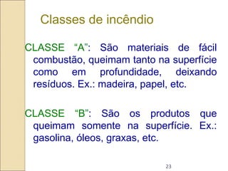 23
Classes de incêndio
CLASSE “A”: São materiais de fácil
combustão, queimam tanto na superfície
como em profundidade, deixando
resíduos. Ex.: madeira, papel, etc.
CLASSE “B”: São os produtos que
queimam somente na superfície. Ex.:
gasolina, óleos, graxas, etc.
 