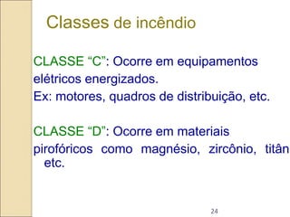 24
CLASSE “C”: Ocorre em equipamentos
elétricos energizados.
Ex: motores, quadros de distribuição, etc.
CLASSE “D”: Ocorre em materiais
pirofóricos como magnésio, zircônio, titâni
etc.
Classes de incêndio
 