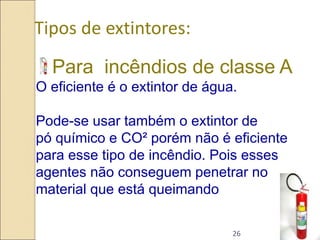 26
Tipos de extintores:
Para incêndios de classe A
O eficiente é o extintor de água.
Pode-se usar também o extintor de
pó químico e CO² porém não é eficiente
para esse tipo de incêndio. Pois esses
agentes não conseguem penetrar no
material que está queimando
 