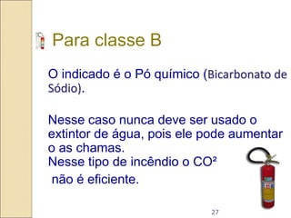 27
Para classe B
O indicado é o Pó químico (Bicarbonato de
Sódio).
Nesse caso nunca deve ser usado o
extintor de água, pois ele pode aumentar
o as chamas.
Nesse tipo de incêndio o CO²
não é eficiente.
 