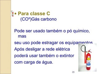 28
• Para classe C
(CO²)Gás carbono
Pode ser usado também o pó químico,
mas
seu uso pode estragar os equipamentos.
Após desligar a rede elétrica
poderá usar também o extintor
com carga de água.
 