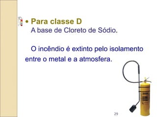 29
• Para classe D
A base de Cloreto de Sódio.
O incêndio é extinto pelo isolamento
entre o metal e a atmosfera.
 