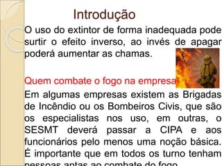 O uso do extintor de forma inadequada pode
surtir o efeito inverso, ao invés de apagar
poderá aumentar as chamas.
Quem combate o fogo na empresa?
Em algumas empresas existem as Brigadas
de Incêndio ou os Bombeiros Civis, que são
os especialistas nos uso, em outras, o
SESMT deverá passar a CIPA e aos
funcionários pelo menos uma noção básica.
É importante que em todos os turno tenham
Introdução
 