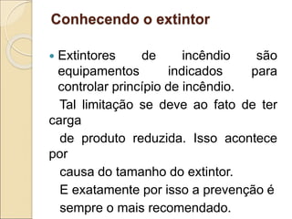 Conhecendo o extintor
 Extintores de incêndio são
equipamentos indicados para
controlar princípio de incêndio.
Tal limitação se deve ao fato de ter
carga
de produto reduzida. Isso acontece
por
causa do tamanho do extintor.
E exatamente por isso a prevenção é
sempre o mais recomendado.
 