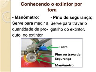 Conhecendo o extintor por
fora
- Manômetro;
Serve para medir a
quantidade de pro-
duto no extintor
- Pino de segurança;
Serve para travar o
gatilho do extintor.
 