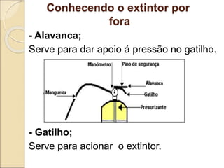 Conhecendo o extintor por
fora
- Alavanca;
Serve para dar apoio á pressão no gatilho.
- Gatilho;
Serve para acionar o extintor.
 