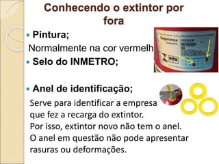 Conhecendo o extintor por
fora
 Pintura;
Normalmente na cor vermelha.
 Selo do INMETRO;
 Anel de identificação;
Serve para identificar a empresa
que fez a recarga do extintor.
Por isso, extintor novo não tem o anel.
O anel em questão não pode apresentar
rasuras ou deformações.
 