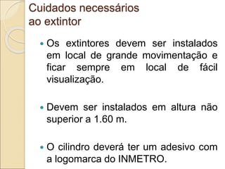 Cuidados necessários
ao extintor
 Os extintores devem ser instalados
em local de grande movimentação e
ficar sempre em local de fácil
visualização.
 Devem ser instalados em altura não
superior a 1.60 m.
 O cilindro deverá ter um adesivo com
a logomarca do INMETRO.
 