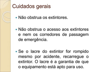 Cuidados gerais
 Não obstrua os extintores.
 Não obstrua o acesso aos extintores
e nem os corredores de passagem
de emergência.
 Se o lacre do extintor for rompido
mesmo por acidente, recarregue o
extintor. O lacre é a garantia de que
o equipamento está apto para uso.
 