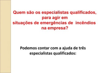Quem são os especialistas qualificados,
para agir em
situações de emergências de incêndios
na empresa?
Podemos contar com a ajuda de três
especialistas qualificados:
 