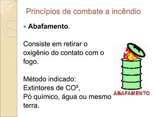 Princípios de combate a incêndio
 Abafamento.
Consiste em retirar o
oxigênio do contato com o
fogo.
Método indicado:
Extintores de CO²,
Pó químico, água ou mesmo
terra.
 