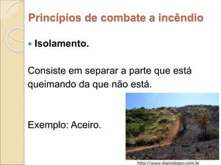 Princípios de combate a incêndio
 Isolamento.
Consiste em separar a parte que está
queimando da que não está.
Exemplo: Aceiro.
 