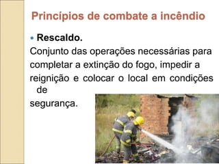  Rescaldo.
Conjunto das operações necessárias para
completar a extinção do fogo, impedir a
reignição e colocar o local em condições
de
segurança.
Princípios de combate a incêndio
 