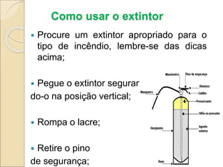 Como usar o extintor
 Procure um extintor apropriado para o
tipo de incêndio, lembre-se das dicas
acima;
 Pegue o extintor seguran-
do-o na posição vertical;
 Rompa o lacre;
 Retire o pino
de segurança;
 