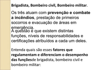 Entenda quais são esses fatores que
regulamentam e diferenciam o desempenho
das funçõesde brigadista, bombeiro civil e
bombeiro militar:
Brigadista, Bombeiro civil, Bombeiro militar.
Os três atuam com prevenção e combate
a incêndios, prestação de primeiros
socorros e evacuação de áreas em
emergência.
A questão é que existem distintas
funções, níveis de responsabilidades e
certificações atribuídos a cada um deles.
 