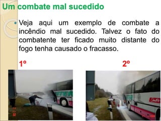 Um combate mal sucedido
 Veja aqui um exemplo de combate a
incêndio mal sucedido. Talvez o fato do
combatente ter ficado muito distante do
fogo tenha causado o fracasso.
1º 2º
 