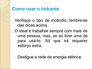 Como usar o hidrante
Verifique o tipo de incêndio, lembre-se
das dicas acima.
O ideal é trabalhar sempre com mais de
uma pessoa, mas, se só tiver uma dá
para usá-lo. Só que irá requerer
esforço extra.
- Desligue a rede de energia elétrica.
 