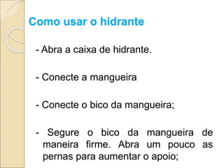 Como usar o hidrante
- Abra a caixa de hidrante.
- Conecte a mangueira
- Conecte o bico da mangueira;
- Segure o bico da mangueira de
maneira firme. Abra um pouco as
pernas para aumentar o apoio;
 