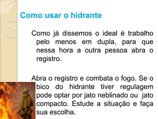 Como usar o hidrante
Como já dissemos o ideal é trabalho
pelo menos em dupla, para que
nessa hora a outra pessoa abra o
registro.
Abra o registro e combata o fogo. Se o
bico do hidrante tiver regulagem
pode optar por jato neblinado ou jato
compacto. Estude a situação e faça
sua escolha.
 