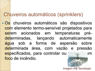 Chuveiros automáticos (sprinklers)
 Os chuveiros automáticos são dispositivos
com elemento termo-sensível projetados para
serem acionados em temperaturas pré-
determinadas, lançando automaticamente
água sob a forma de aspersão sobre
determinada área, com vazão e pressão
especificados, para controlar ou extinguir um
foco de incêndio.
Imagem WB Tecnologia
 