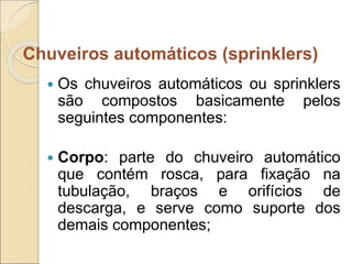  Os chuveiros automáticos ou sprinklers
são compostos basicamente pelos
seguintes componentes:
 Corpo: parte do chuveiro automático
que contém rosca, para fixação na
tubulação, braços e orifícios de
descarga, e serve como suporte dos
demais componentes;
Chuveiros automáticos (sprinklers)
 
