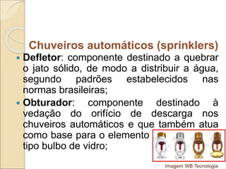  Defletor: componente destinado a quebrar
o jato sólido, de modo a distribuir a água,
segundo padrões estabelecidos nas
normas brasileiras;
 Obturador: componente destinado à
vedação do orifício de descarga nos
chuveiros automáticos e que também atua
como base para o elemento termo-sensível
tipo bulbo de vidro;
Chuveiros automáticos (sprinklers)
Imagem WB Tecnologia
 
