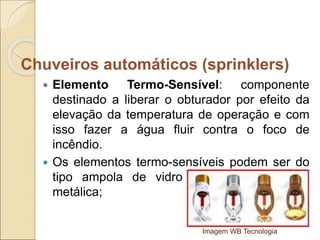  Elemento Termo-Sensível: componente
destinado a liberar o obturador por efeito da
elevação da temperatura de operação e com
isso fazer a água fluir contra o foco de
incêndio.
 Os elementos termo-sensíveis podem ser do
tipo ampola de vidro ou fusíveis de liga
metálica;
Imagem WB Tecnologia
Chuveiros automáticos (sprinklers)
 