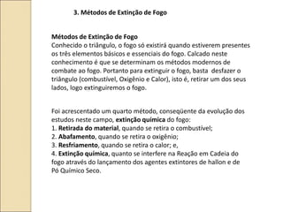 3. Métodos de Extinção de Fogo
Métodos de Extinção de Fogo
Conhecido o triângulo, o fogo só existirá quando estiverem presentes
os três elementos básicos e essenciais do fogo. Calcado neste
conhecimento é que se determinam os métodos modernos de
combate ao fogo. Portanto para extinguir o fogo, basta desfazer o
triângulo (combustível, Oxigênio e Calor), isto é, retirar um dos seus
lados, logo extinguiremos o fogo.
Foi acrescentado um quarto método, conseqüente da evolução dos
estudos neste campo, extinção química do fogo:
1. Retirada do material, quando se retira o combustível;
2. Abafamento, quando se retira o oxigênio;
3. Resfriamento, quando se retira o calor; e,
4. Extinção química, quanto se interfere na Reação em Cadeia do
fogo através do lançamento dos agentes extintores de hallon e de
Pó Químico Seco.
 