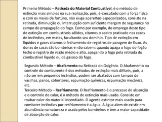Primeiro Método – Retirada do Material Combustível, é o método de
extinção mais simples na sua realização, pois, é executado com a força física
e com os meios de fortuna, não exige aparelhos especializados, consiste na
retirada, diminuição ou interrupção com suficiente margem de segurança no
campo de propagação do fogo. Como por exemplo, do emprego deste tipo
de extinção em combustíveis sólidos, citamos o aceiro praticado nos casos
de incêndios, em matas, facultando seu domínio. Tipo de extinção em
líquidos e gases citamos o fechamento de registros de paragem de fluxo. As
donas de casas são bombeiras e não sabem: quando apaga o fogo do fogão
fecho o registro de vazão médio e alto, apagando o fogo pela retirada do
combustível líquido ou de gasoso do fogo.
Segundo Método – Abafamento ou Retirada do Oxigênio. O Abafamento ou
controle do comburente é dos métodos de extinção mais difíceis, pois, a
não ser em pequenos incêndios, podem ser abafados com tampas de
vasilhas, panos, cobertores, espumação químicas, espumação mecânica,
etc.
Terceiro Método – Resfriamento. O Resfriamento é o processo de absorção
e o controle do calor, é o método de extinção mais usado. Consiste em
roubar calor do material incendiado. O agente extintor mais usado para
combater incêndios por resfriamento é a água. A água alem de existir em
abundância na natureza e usada pelos bombeiros e tem a maior capacidade
de absorção de calor.
 