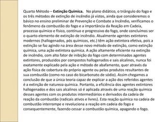Quarto Método – Extinção Química. No plano didático, o triângulo do fogo e
os três métodos de extinção de incêndio já vistos, ainda que consideremos o
básico no ensino preliminar de Prevenção e Combate a Incêndio, verificamos o
fenômeno da combustão do fogo e a importância da Reação em Cadeia,
processo químico e físico, contínuo e progressivo do fogo, onde concluímos ser
o quarto elemento de extinção de incêndio. Atualmente agentes extintores
modernos (hallogenados, pós químicos, etc.) têm ação extintora efetiva, pois a
extinção se faz agindo na área desse novo método de extinção, como extinção
química, uma ação extintora química. A ação altamente eficiente na extinção
de incêndio, com alto fator de inibição do fogo com determinados agentes
extintores, produzidos por compostos hallogenados e sais alcalinos, nunca foi
exatamente explicado pela ação e método de abafamento, quer através da
ação física de cobertura do próprio agente ou pelos produtos resultantes de
sua combustão (como no caso do bicarbonato de sódio). Assim chegamos a
conclusão de que a única teoria capaz de explicar a ação dos referidos agentes
é a extinção de natureza química. Portanto, a eficiência dos agentes extintores
hallogenados e dos sais alcalinos só é aplicada através de uma reação química
desses agentes com os produtos intermediários e derivados da cadeia de
reação da combustão (radicais ativos e livres). Esta reação química na cadeia de
combustão interrompe e revoluciona a reação em cadeia do fogo e
consequentemente, fazendo cessar a combustão química, apagando o fogo.
 